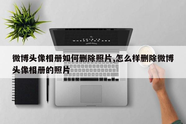 微博头像相册如何删除照片,怎么样删除微博头像相册的照片